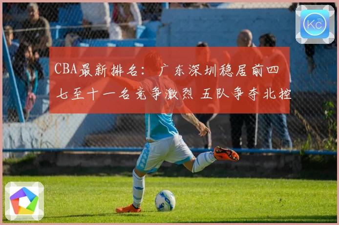 CBA最新排名：广东深圳稳居前四 七至十一名竞争激烈 五队争夺北控12强席位