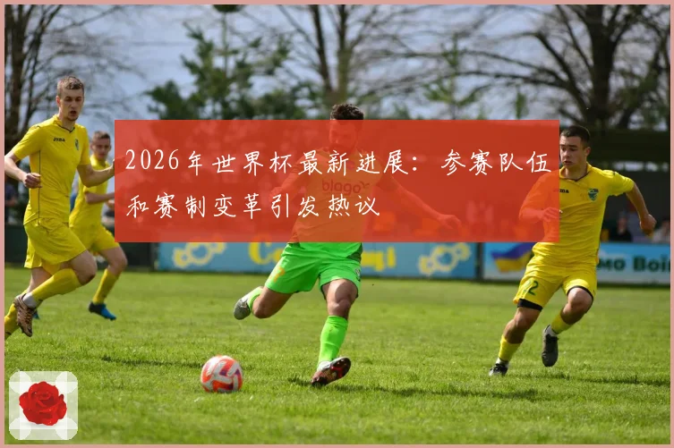 2026年世界杯最新进展：参赛队伍和赛制变革引发热议