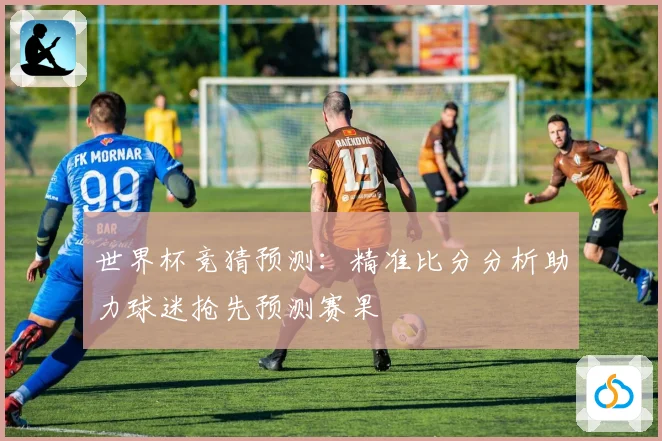 世界杯竞猜预测：精准比分分析助力球迷抢先预测赛果