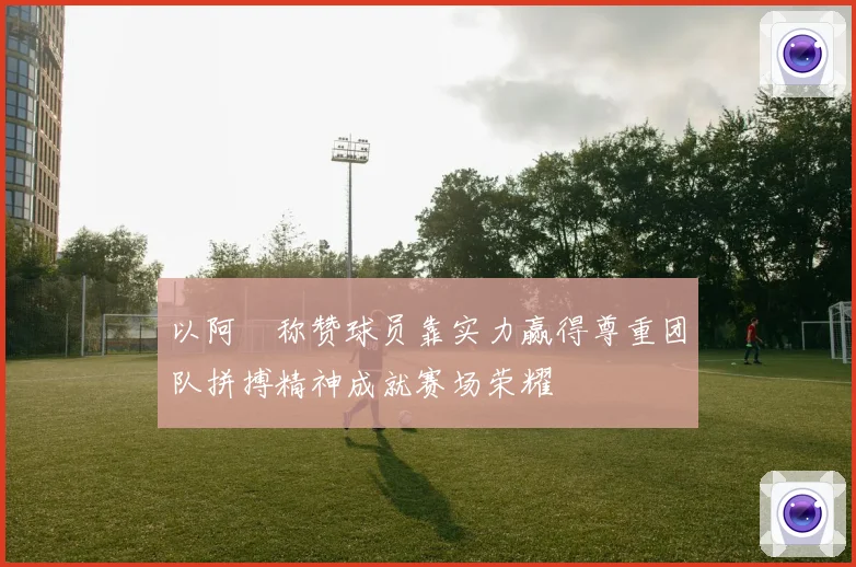 以阿囧称赞球员靠实力赢得尊重团队拼搏精神成就赛场荣耀