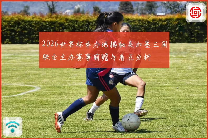 2026世界杯举办地揭秘美加墨三国联合主办赛事前瞻与看点分析